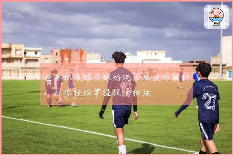 世界杯滚球买球的玩法及技巧解析，让你轻松掌握投注秘诀