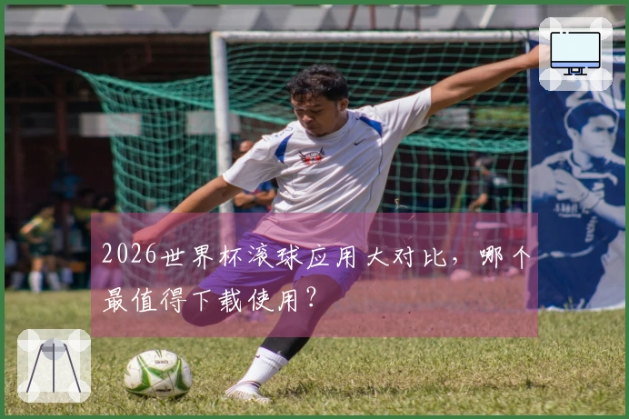 2026世界杯滚球应用大对比，哪个最值得下载使用？